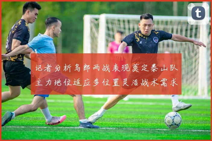 记者分析乌郎两战表现奠定泰山队主力地位适应多位置灵活战术需求