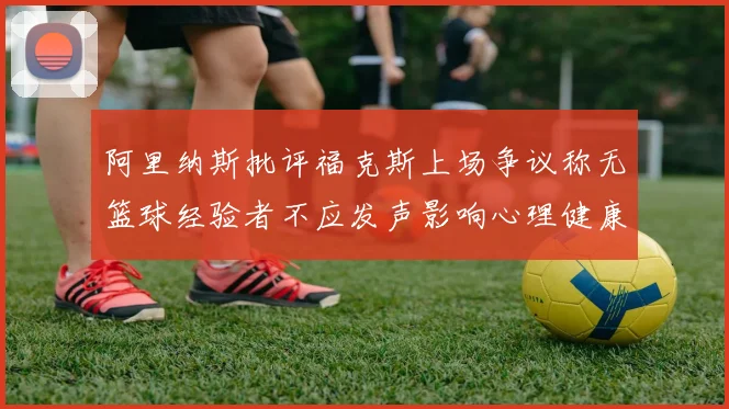 阿里纳斯批评福克斯上场争议称无篮球经验者不应发声影响心理健康