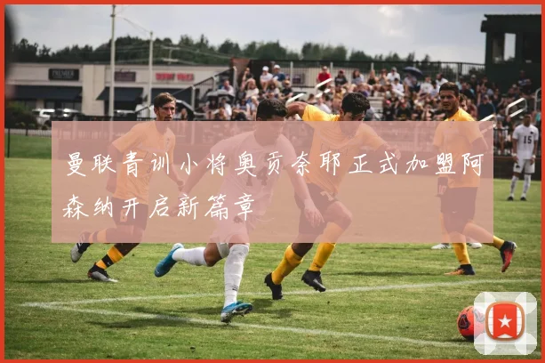 曼联青训小将奥贡奈耶正式加盟阿森纳开启新篇章