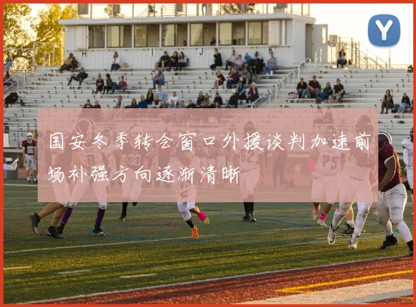 国安冬季转会窗口外援谈判加速前场补强方向逐渐清晰