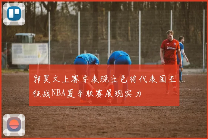 郭昊文上赛季表现出色将代表国王征战NBA夏季联赛展现实力