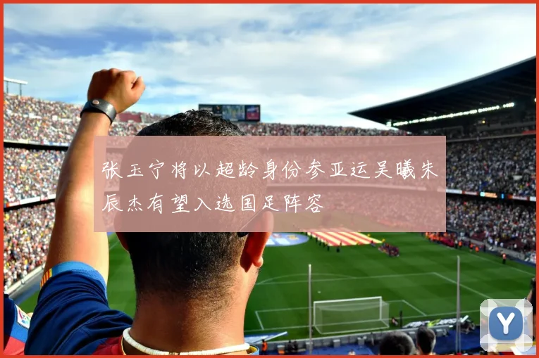 张玉宁将以超龄身份参亚运吴曦朱辰杰有望入选国足阵容