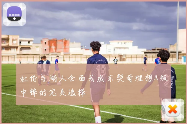 杜伦与湖人会面或成东契奇理想A级中锋的完美选择