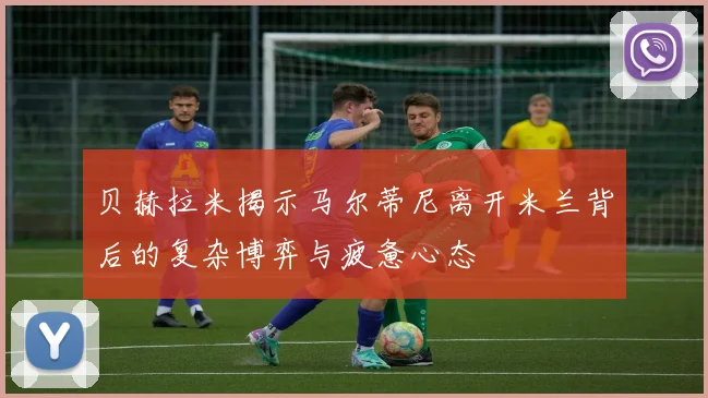 贝赫拉米揭示马尔蒂尼离开米兰背后的复杂博弈与疲惫心态