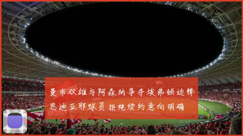 曼市双雄与阿森纳争夺埃弗顿边锋恩迪亚耶球员拒绝续约意向明确